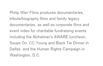 Philip Wier Films produces documentaries, tribute/biography films and family legacy documentaries, as well as corporate films and event video for charitable fundraising events including the Alzheimer’s AWARE luncheon, Soups On, CC Young and Black Tie Dinner in Dallas, and the Human Rights Campaign in Washington, D.C.